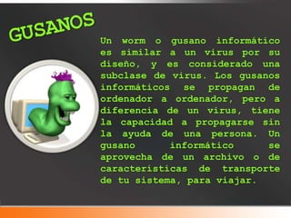 Un worm o gusano informático
es similar a un virus por su
diseño, y es considerado una
subclase de virus. Los gusanos
informáticos se propagan de
ordenador a ordenador, pero a
diferencia de un virus, tiene
la capacidad a propagarse sin
la ayuda de una persona. Un
gusano informático se
aprovecha de un archivo o de
características de transporte
de tu sistema, para viajar.
 