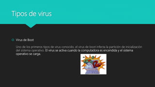 Tipos de virus
 Virus de Boot
Uno de los primeros tipos de virus conocido, el virus de boot infecta la partición de inicialización
del sistema operativo. El virus se activa cuando la computadora es encendida y el sistema
operativo se carga.
 