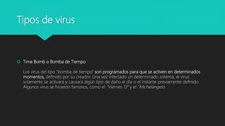 Tipos de virus
 Time Bomb o Bomba de Tiempo
Los virus del tipo "bomba de tiempo" son programados para que se activen en determinados
momentos, definido por su creador. Una vez infectado un determinado sistema, el virus
solamente se activará y causará algún tipo de daño el día o el instante previamente definido.
Algunos virus se hicieron famosos, como el "Viernes 13" y el "Michelangelo
 