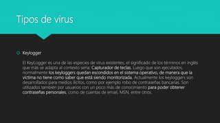 Tipos de virus
 Keylogger
El KeyLogger es una de las especies de virus existentes, el significado de los términos en inglés
que más se adapta al contexto sería: Capturador de teclas. Luego que son ejecutados,
normalmente los keyloggers quedan escondidos en el sistema operativo, de manera que la
víctima no tiene como saber que está siendo monitorizada. Actualmente los keyloggers son
desarrollados para medios ilícitos, como por ejemplo robo de contraseñas bancarias. Son
utilizados también por usuarios con un poco más de conocimiento para poder obtener
contraseñas personales, como de cuentas de email, MSN, entre otros.
 