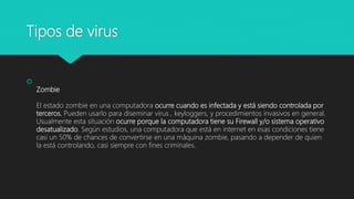 Tipos de virus

Zombie
El estado zombie en una computadora ocurre cuando es infectada y está siendo controlada por
terceros. Pueden usarlo para diseminar virus , keyloggers, y procedimientos invasivos en general.
Usualmente esta situación ocurre porque la computadora tiene su Firewall y/o sistema operativo
desatualizado. Según estudios, una computadora que está en internet en esas condiciones tiene
casi un 50% de chances de convertirse en una máquina zombie, pasando a depender de quien
la está controlando, casi siempre con fines criminales.
 