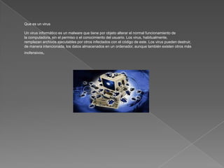 Que es un virus

Un virus informático es un malware que tiene por objeto alterar el normal funcionamiento de
la computadora, sin el permiso o el conocimiento del usuario. Los virus, habitualmente,
remplazan archivos ejecutables por otros infectados con el código de este. Los virus pueden destruir,
de manera intencionada, los datos almacenados en un ordenador, aunque también existen otros más
inofensivos,
 