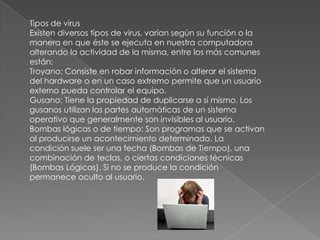 Tipos de virus
Existen diversos tipos de virus, varían según su función o la
manera en que éste se ejecuta en nuestra computadora
alterando la actividad de la misma, entre los más comunes
están:
Troyano: Consiste en robar información o alterar el sistema
del hardware o en un caso extremo permite que un usuario
externo pueda controlar el equipo.
Gusano: Tiene la propiedad de duplicarse a sí mismo. Los
gusanos utilizan las partes automáticas de un sistema
operativo que generalmente son invisibles al usuario.
Bombas lógicas o de tiempo: Son programas que se activan
al producirse un acontecimiento determinado. La
condición suele ser una fecha (Bombas de Tiempo), una
combinación de teclas, o ciertas condiciones técnicas
(Bombas Lógicas). Si no se produce la condición
permanece oculto al usuario.
 