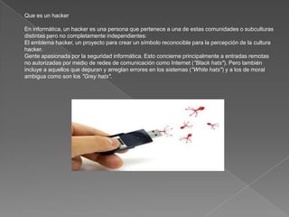 Que es un hacker

En informática, un hacker es una persona que pertenece a una de estas comunidades o subculturas
distintas pero no completamente independientes:
El emblema hacker, un proyecto para crear un símbolo reconocible para la percepción de la cultura
hacker.
Gente apasionada por la seguridad informática. Esto concierne principalmente a entradas remotas
no autorizadas por medio de redes de comunicación como Internet ("Black hats"). Pero también
incluye a aquellos que depuran y arreglan errores en los sistemas ("White hats") y a los de moral
ambigua como son los "Grey hats".
 
