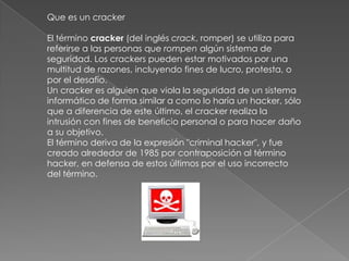Que es un cracker

El término cracker (del inglés crack, romper) se utiliza para
referirse a las personas que rompen algún sistema de
seguridad. Los crackers pueden estar motivados por una
multitud de razones, incluyendo fines de lucro, protesta, o
por el desafío.
Un cracker es alguien que viola la seguridad de un sistema
informático de forma similar a como lo haría un hacker, sólo
que a diferencia de este último, el cracker realiza la
intrusión con fines de beneficio personal o para hacer daño
a su objetivo.
El término deriva de la expresión "criminal hacker", y fue
creado alrededor de 1985 por contraposición al término
hacker, en defensa de estos últimos por el uso incorrecto
del término.
 