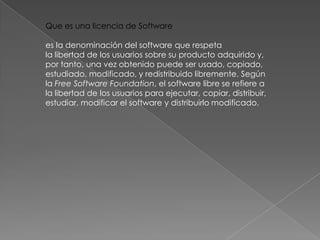 Que es una licencia de Software

es la denominación del software que respeta
la libertad de los usuarios sobre su producto adquirido y,
por tanto, una vez obtenido puede ser usado, copiado,
estudiado, modificado, y redistribuido libremente. Según
la Free Software Foundation, el software libre se refiere a
la libertad de los usuarios para ejecutar, copiar, distribuir,
estudiar, modificar el software y distribuirlo modificado.
 