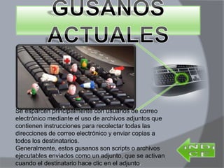 Se esparcen principalmente con usuarios de correo
electrónico mediante el uso de archivos adjuntos que
contienen instrucciones para recolectar todas las
direcciones de correo electrónico y enviar copias a
todos los destinatarios.
Generalmente, estos gusanos son scripts o archivos
ejecutables enviados como un adjunto, que se activan
cuando el destinatario hace clic en el adjunto.
 