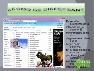 Es sencillo
protegerse de la
infección de un
gusano. El
mejor método es no
abrir
ciegamente archivos
que le
llegan como
adjuntos.
En el caso de que se
abra un
archivo adjunto,
cualquier
archivo ejecutable,
puede
infectar el equipo.
 