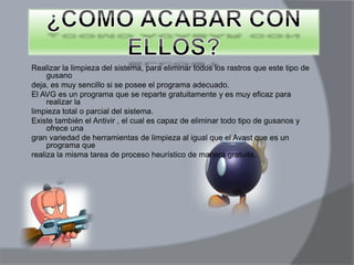 Realizar la limpieza del sistema, para eliminar todos los rastros que este tipo de
gusano
deja, es muy sencillo si se posee el programa adecuado.
El AVG es un programa que se reparte gratuitamente y es muy eficaz para
realizar la
limpieza total o parcial del sistema.
Existe también el Antivir , el cual es capaz de eliminar todo tipo de gusanos y
ofrece una
gran variedad de herramientas de limpieza al igual que el Avast que es un
programa que
realiza la misma tarea de proceso heurístico de manera gratuita.
 