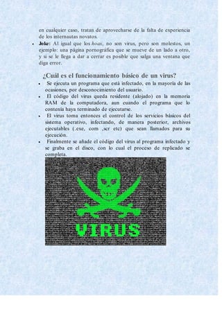 en cualquier caso, tratan de aprovecharse de la falta de experiencia
de los internautas novatos.
 Joke: Al igual que los hoax, no son virus, pero son molestos, un
ejemplo: una página pornográfica que se mueve de un lado a otro,
y si se le llega a dar a cerrar es posible que salga una ventana que
diga error.
¿Cuál es el funcionamiento básico de un virus?
 Se ejecuta un programa que está infectado, en la mayoría de las
ocasiones, por desconocimiento del usuario.
 El código del virus queda residente (alojado) en la memoria
RAM de la computadora, aun cuando el programa que lo
contenía haya terminado de ejecutarse.
 El virus toma entonces el control de los servicios básicos del
sistema operativo, infectando, de manera posterior, archivos
ejecutables (.exe, com ,scr etc) que sean llamados para su
ejecución.
 Finalmente se añade el código del virus al programa infectado y
se graba en el disco, con lo cual el proceso de replicado se
completa.
 