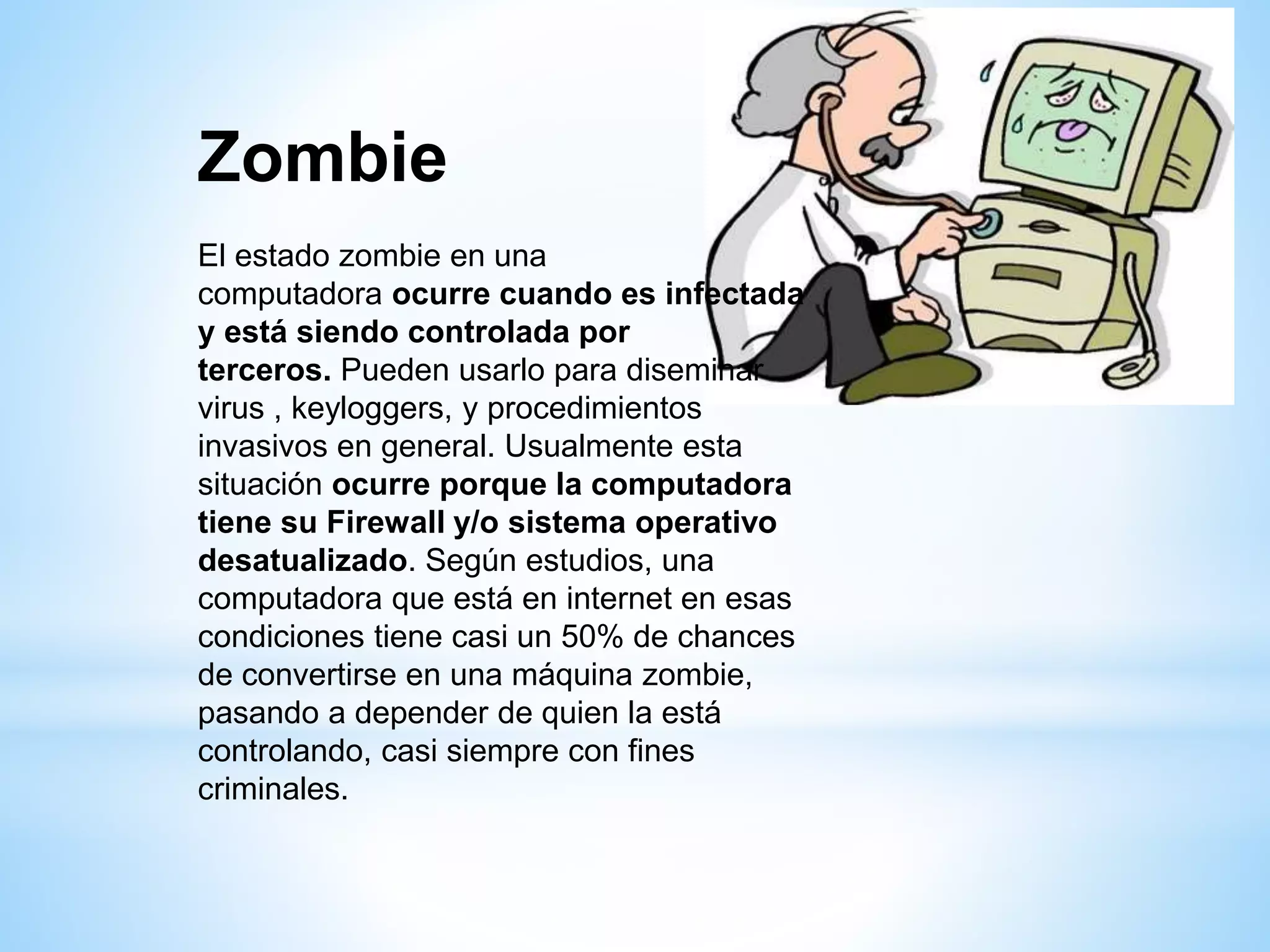 Zombie
El estado zombie en una
computadora ocurre cuando es infectada
y está siendo controlada por
terceros. Pueden usarlo para diseminar
virus , keyloggers, y procedimientos
invasivos en general. Usualmente esta
situación ocurre porque la computadora
tiene su Firewall y/o sistema operativo
desatualizado. Según estudios, una
computadora que está en internet en esas
condiciones tiene casi un 50% de chances
de convertirse en una máquina zombie,
pasando a depender de quien la está
controlando, casi siempre con fines
criminales.
 