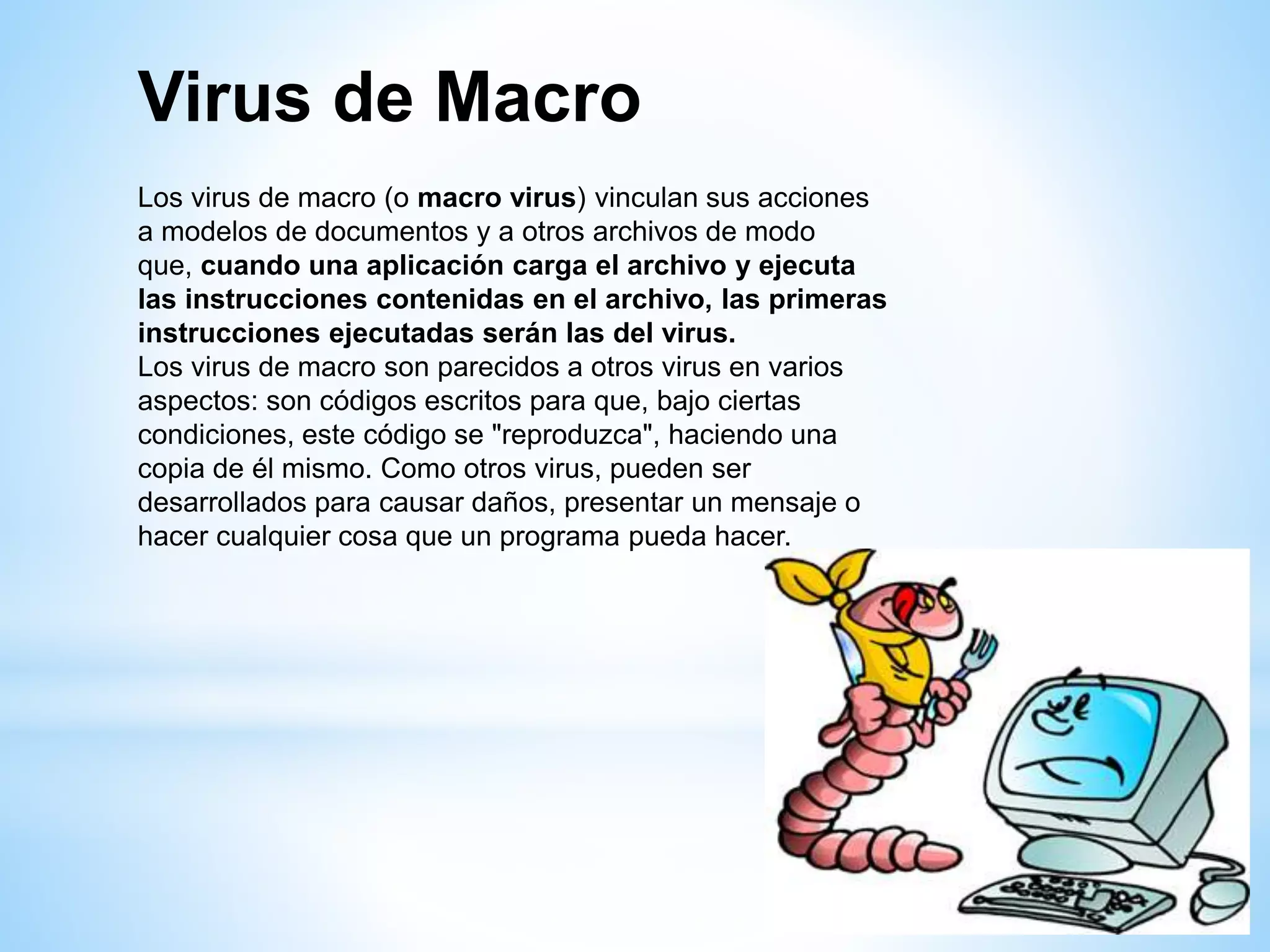 Virus de Macro
Los virus de macro (o macro virus) vinculan sus acciones
a modelos de documentos y a otros archivos de modo
que, cuando una aplicación carga el archivo y ejecuta
las instrucciones contenidas en el archivo, las primeras
instrucciones ejecutadas serán las del virus.
Los virus de macro son parecidos a otros virus en varios
aspectos: son códigos escritos para que, bajo ciertas
condiciones, este código se "reproduzca", haciendo una
copia de él mismo. Como otros virus, pueden ser
desarrollados para causar daños, presentar un mensaje o
hacer cualquier cosa que un programa pueda hacer.
 