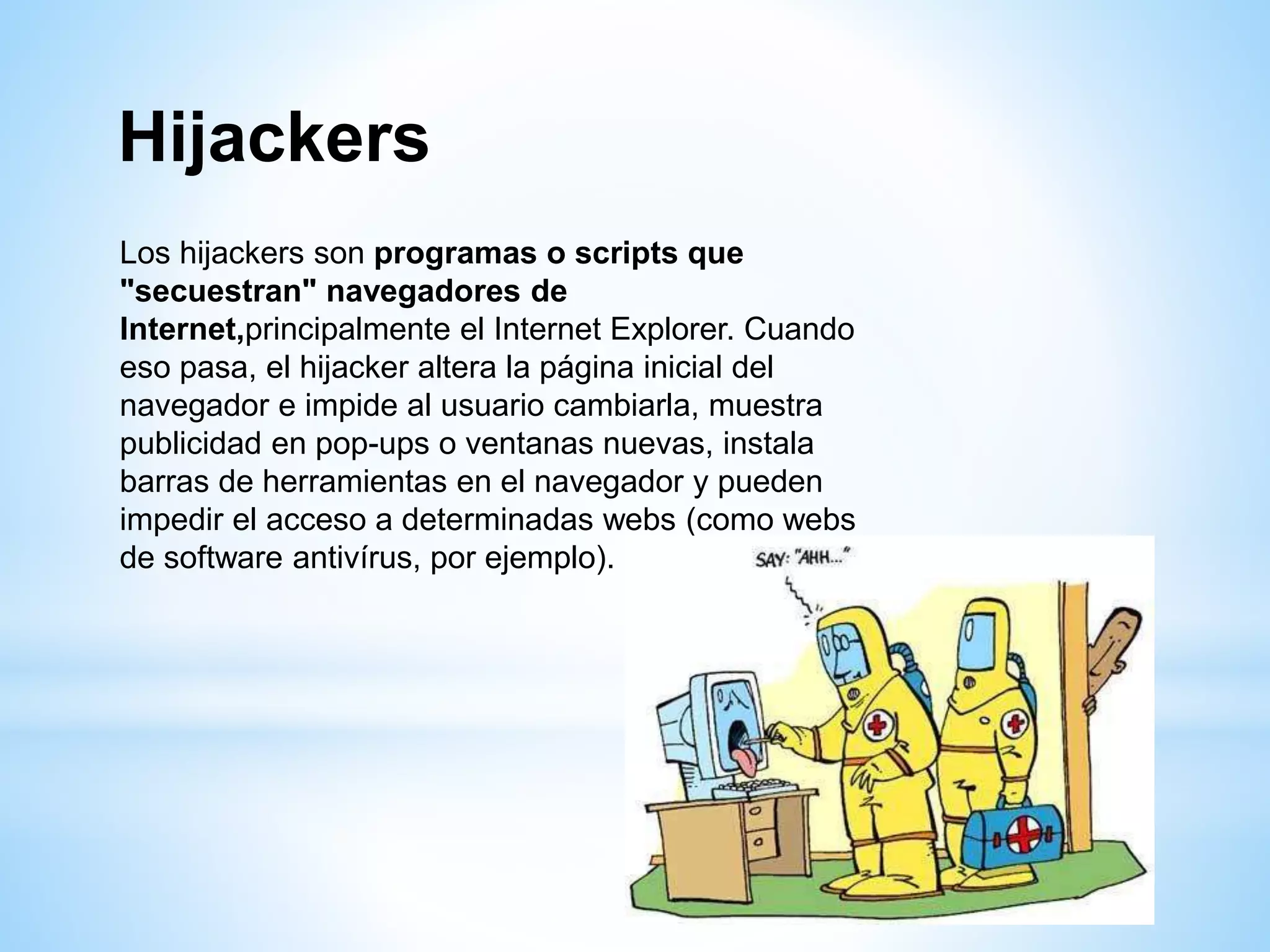 Hijackers
Los hijackers son programas o scripts que
"secuestran" navegadores de
Internet,principalmente el Internet Explorer. Cuando
eso pasa, el hijacker altera la página inicial del
navegador e impide al usuario cambiarla, muestra
publicidad en pop-ups o ventanas nuevas, instala
barras de herramientas en el navegador y pueden
impedir el acceso a determinadas webs (como webs
de software antivírus, por ejemplo).
 