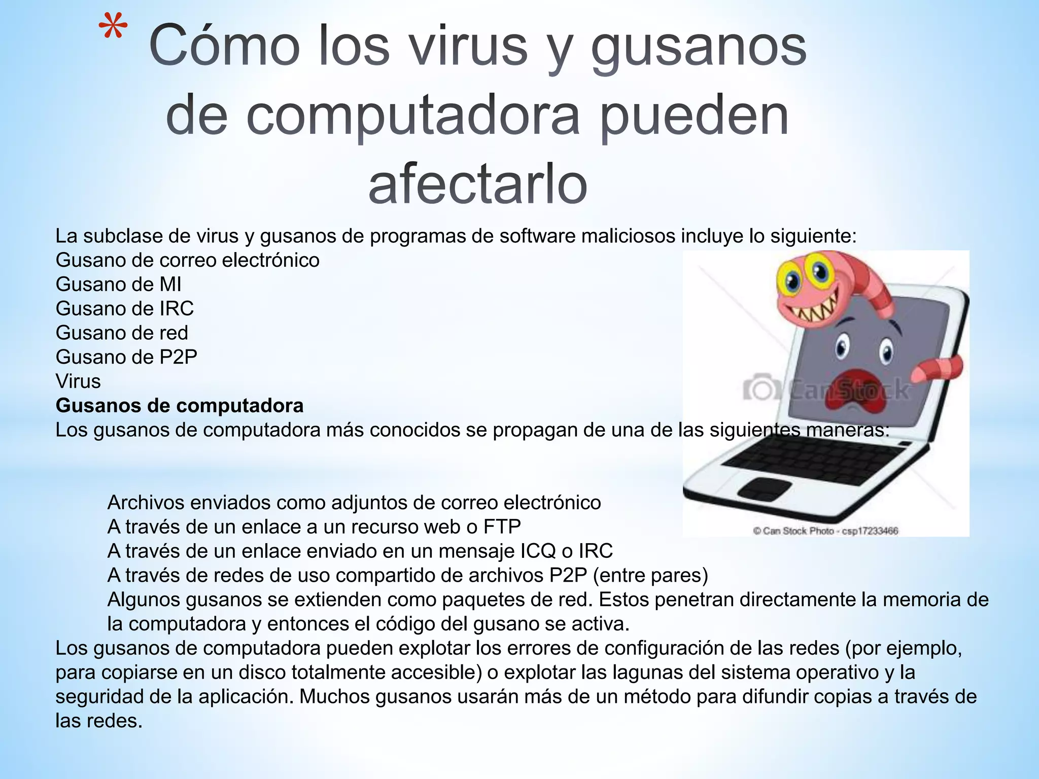 *
La subclase de virus y gusanos de programas de software maliciosos incluye lo siguiente:
Gusano de correo electrónico
Gusano de MI
Gusano de IRC
Gusano de red
Gusano de P2P
Virus
Gusanos de computadora
Los gusanos de computadora más conocidos se propagan de una de las siguientes maneras:
Archivos enviados como adjuntos de correo electrónico
A través de un enlace a un recurso web o FTP
A través de un enlace enviado en un mensaje ICQ o IRC
A través de redes de uso compartido de archivos P2P (entre pares)
Algunos gusanos se extienden como paquetes de red. Estos penetran directamente la memoria de
la computadora y entonces el código del gusano se activa.
Los gusanos de computadora pueden explotar los errores de configuración de las redes (por ejemplo,
para copiarse en un disco totalmente accesible) o explotar las lagunas del sistema operativo y la
seguridad de la aplicación. Muchos gusanos usarán más de un método para difundir copias a través de
las redes.
 