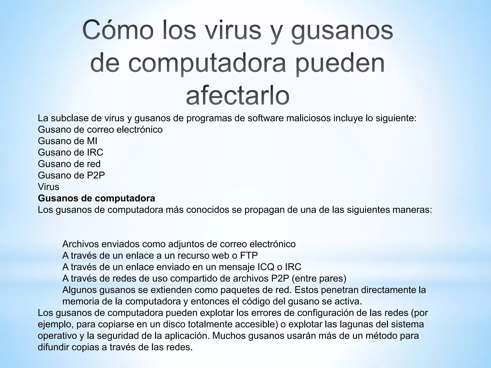 La subclase de virus y gusanos de programas de software maliciosos incluye lo siguiente:
Gusano de correo electrónico
Gusano de MI
Gusano de IRC
Gusano de red
Gusano de P2P
Virus
Gusanos de computadora
Los gusanos de computadora más conocidos se propagan de una de las siguientes maneras:
Archivos enviados como adjuntos de correo electrónico
A través de un enlace a un recurso web o FTP
A través de un enlace enviado en un mensaje ICQ o IRC
A través de redes de uso compartido de archivos P2P (entre pares)
Algunos gusanos se extienden como paquetes de red. Estos penetran directamente la
memoria de la computadora y entonces el código del gusano se activa.
Los gusanos de computadora pueden explotar los errores de configuración de las redes (por
ejemplo, para copiarse en un disco totalmente accesible) o explotar las lagunas del sistema
operativo y la seguridad de la aplicación. Muchos gusanos usarán más de un método para
difundir copias a través de las redes.
 