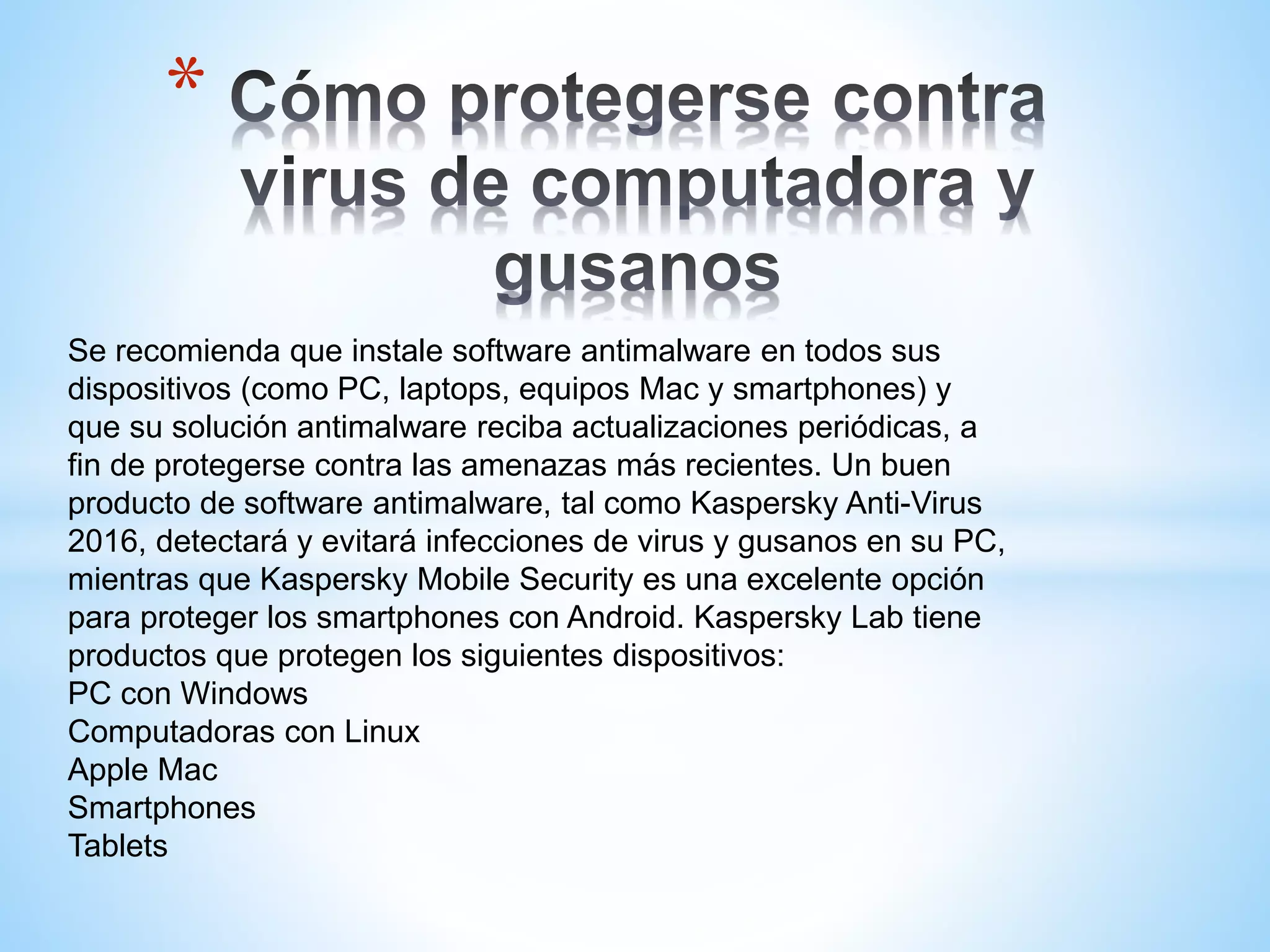*
Se recomienda que instale software antimalware en todos sus
dispositivos (como PC, laptops, equipos Mac y smartphones) y
que su solución antimalware reciba actualizaciones periódicas, a
fin de protegerse contra las amenazas más recientes. Un buen
producto de software antimalware, tal como Kaspersky Anti-Virus
2016, detectará y evitará infecciones de virus y gusanos en su PC,
mientras que Kaspersky Mobile Security es una excelente opción
para proteger los smartphones con Android. Kaspersky Lab tiene
productos que protegen los siguientes dispositivos:
PC con Windows
Computadoras con Linux
Apple Mac
Smartphones
Tablets
 