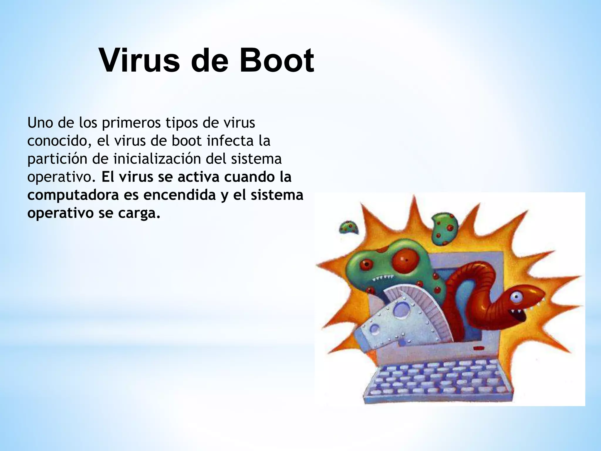 Uno de los primeros tipos de virus
conocido, el virus de boot infecta la
partición de inicialización del sistema
operativo. El virus se activa cuando la
computadora es encendida y el sistema
operativo se carga.
Virus de Boot
 