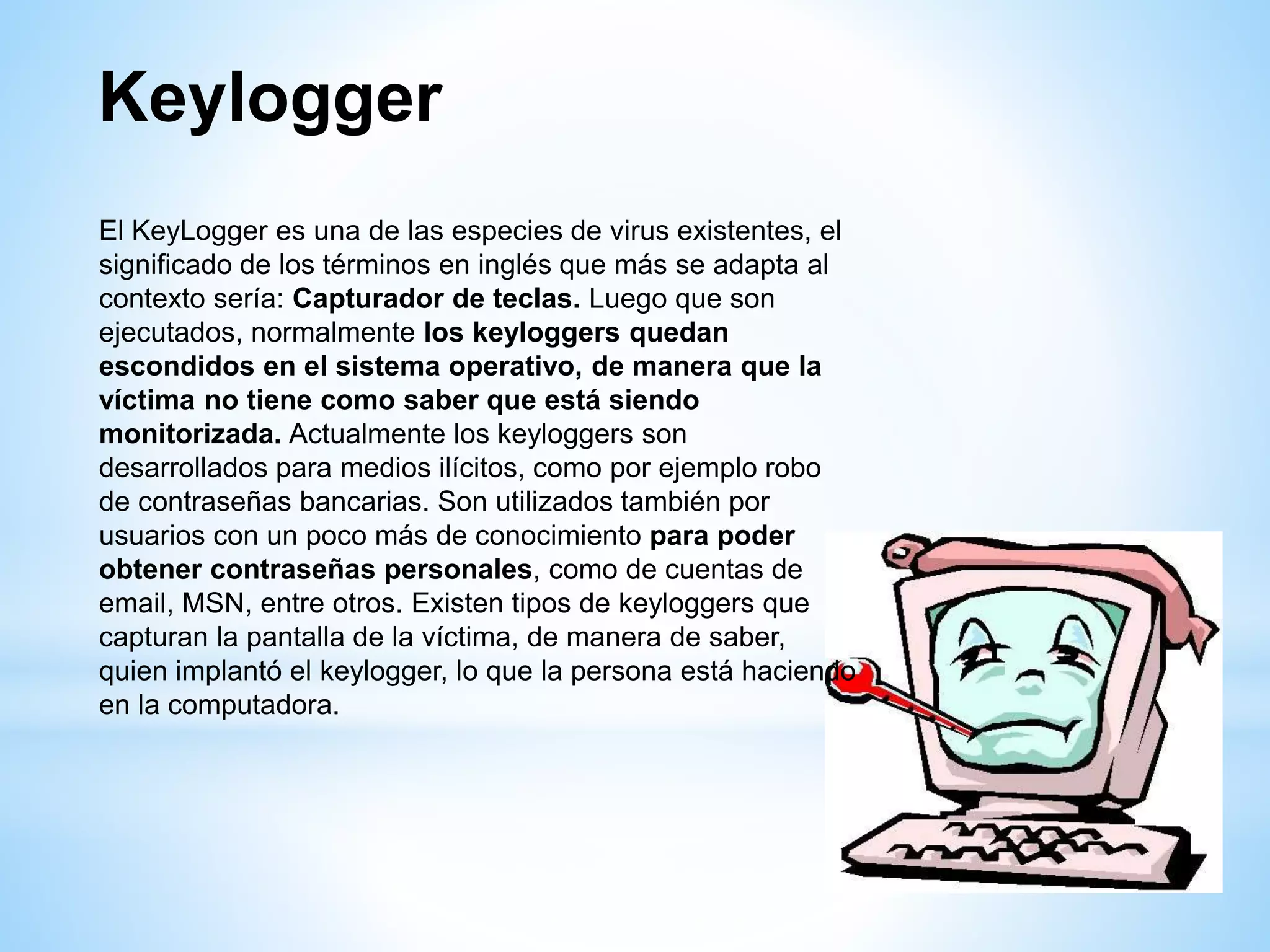Keylogger
El KeyLogger es una de las especies de virus existentes, el
significado de los términos en inglés que más se adapta al
contexto sería: Capturador de teclas. Luego que son
ejecutados, normalmente los keyloggers quedan
escondidos en el sistema operativo, de manera que la
víctima no tiene como saber que está siendo
monitorizada. Actualmente los keyloggers son
desarrollados para medios ilícitos, como por ejemplo robo
de contraseñas bancarias. Son utilizados también por
usuarios con un poco más de conocimiento para poder
obtener contraseñas personales, como de cuentas de
email, MSN, entre otros. Existen tipos de keyloggers que
capturan la pantalla de la víctima, de manera de saber,
quien implantó el keylogger, lo que la persona está haciendo
en la computadora.
 