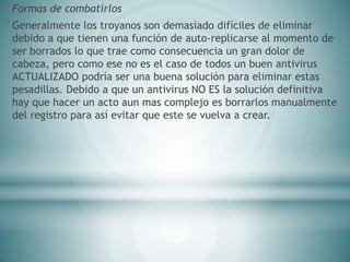 *Formas de combatirlos
*Generalmente los troyanos son demasiado difíciles de eliminar
debido a que tienen una función de auto-replicarse al momento de
ser borrados lo que trae como consecuencia un gran dolor de
cabeza, pero como ese no es el caso de todos un buen antivirus
ACTUALIZADO podría ser una buena solución para eliminar estas
pesadillas. Debido a que un antivirus NO ES la solución definitiva
hay que hacer un acto aun mas complejo es borrarlos manualmente
del registro para así evitar que este se vuelva a crear.
 