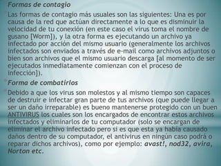 *Formas de contagio
*Las formas de contagio más usuales son las siguientes: Una es por
causa de la red que actúan directamente a lo que es disminuir la
velocidad de tu conexión (en este caso el virus toma el nombre de
gusano [Worm]), y la otra forma es ejecutando un archivo ya
infectado por acción del mismo usuario (generalmente los archivos
infectados son enviados a través de e-mail como archivos adjuntos o
bien son archivos que el mismo usuario descarga [al momento de ser
ejecutados inmediatamente comienzan con el proceso de
infección]).
*Forma de combatirlos
*Debido a que los virus son molestos y al mismo tiempo son capaces
de destruir e infectar gran parte de tus archivos (que puede llegar a
ser un daño irreparable) es bueno mantenerse protegido con un buen
ANTIVIRUS los cuales son los encargados de encontrar estos archivos
infectados y eliminarlos de tu computador (solo se encargan de
eliminar el archivo infectado pero si es que esta ya había causado
daños dentro de su computador, el antivirus en ningún caso podrá o
reparar dichos archivos), como por ejemplo: avast!, nod32, avira,
Norton etc.
 
