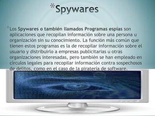 *
*Los Spywares o también llamados Programas espías son
aplicaciones que recopilan información sobre una persona u
organización sin su conocimiento. La función más común que
tienen estos programas es la de recopilar información sobre el
usuario y distribuirlo a empresas publicitarias u otras
organizaciones interesadas, pero también se han empleado en
círculos legales para recopilar información contra sospechosos
de delitos, como en el caso de la piratería de software.
 