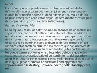 *Daños
*Los daños que este puede causar varian de el niuvel de la
información que estos puedan rovar (si es que tu computador
guarda información baliosa el daño puede ser colosal) o de las
paginas emergentes que estos dejan (generalmente estas paginas
descargan virus y otros archivos infecciosos).
*Formas de combatirlos
*En la algunos casos los antivirus no son capaces de encontrar los
spywares sea por que el antivirus no esta actualizado o bien el
antivirus no lo reconoce como una amenaza, pero para solucionar
de la manera mas eficaz es con un anti-spyware que son los
encargados de eliminar estos problemas de una manera eficaz
(además estos también eliminan los cookies que son archivos de
Internet que se almacenan en el ordenador [a los cookies no se
les puede llamar spywares en su totalidad debido a que estos
registros son provocados bajo el consentimiento del usuario y
además el usuario tiene acceso a ellos y eliminarlos si es lo que el
desea]). Algunos ejemplos de softwares anti-spywares son:
spyware-serch & destroy, spyware doctor, SUPERAntispyware,
etc.
 