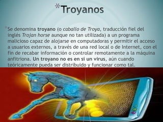 *
*Se denomina troyano (o caballo de Troya, traducción fiel del
inglés Trojan horse aunque no tan utilizada) a un programa
malicioso capaz de alojarse en computadoras y permitir el acceso
a usuarios externos, a través de una red local o de Internet, con el
fin de recabar información o controlar remotamente a la máquina
anfitriona. Un troyano no es en sí un virus, aún cuando
teóricamente pueda ser distribuido y funcionar como tal.
 