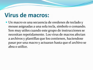 Virus de macros:Un macro es una secuencia de oredenes de teclado y mouse asignadas a una sola tecla, símbolo o comando. Son muy utiles cuando este grupo de instrucciones se necesitan repetidamente. Los virus de macros afectan a archivos y plantillas que los contienen, haciendose pasar por una macro y actuaran hasta que el archivo se abra o utilice.
