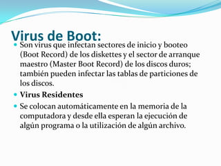 Virus de Boot:Son virus que infectan sectores de inicio y booteo (Boot Record) de los diskettes y el sector de arranque maestro (MasterBoot Record) de los discos duros; también pueden infectar las tablas de particiones de los discos.Virus ResidentesSe colocan automáticamente en la memoria de la computadora y desde ella esperan la ejecución de algún programa o la utilización de algún archivo.