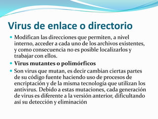Virus de enlace o directorioModifican las direcciones que permiten, a nivel interno, acceder a cada uno de los archivos existentes, y como consecuencia no es posible localizarlos y trabajar con ellos.Virus mutantes o polimórficosSon virus que mutan, es decir cambian ciertas partes de su código fuente haciendo uso de procesos de encriptación y de la misma tecnología que utilizan los antivirus. Debido a estas mutaciones, cada generación de virus es diferente a la versión anterior, dificultando así su detección y eliminación