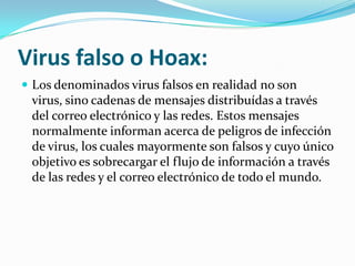Virus falso o Hoax:Los denominados virus falsos en realidad no son virus, sino cadenas de mensajes distribuídas a través del correo electrónico y las redes. Estos mensajes normalmente informan acerca de peligros de infección de virus, los cuales mayormente son falsos y cuyo único objetivo es sobrecargar el flujo de información a través de las redes y el correo electrónico de todo el mundo.