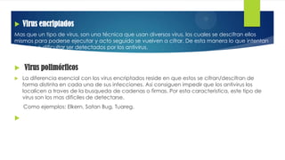  Virus encriptados
Mas que un tipo de virus, son una técnica que usan diversos virus, los cuales se descifran ellos
mismos para poderse ejecutar y acto seguido se vuelven a cifrar. De esta manera lo que intentan
es evitar o dificultar ser detectados por los antivirus.
 Virus polimórficos
 La diferencia esencial con los virus encriptados reside en que estos se cifran/descifran de
forma distinta en cada una de sus infecciones. Asi consiguen impedir que los antivirus los
localicen a traves de la busqueda de cadenas o firmas. Por esta caracteristica, este tipo de
virus son los mas dificiles de detectarse.
Como ejemplos: Elkern, Satan Bug, Tuareg.

 