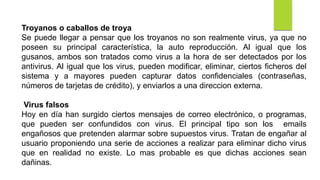 Troyanos o caballos de troya
Se puede llegar a pensar que los troyanos no son realmente virus, ya que no
poseen su principal característica, la auto reproducción. Al igual que los
gusanos, ambos son tratados como virus a la hora de ser detectados por los
antivirus. Al igual que los virus, pueden modificar, eliminar, ciertos ficheros del
sistema y a mayores pueden capturar datos confidenciales (contraseñas,
números de tarjetas de crédito), y enviarlos a una direccion externa.
Virus falsos
Hoy en día han surgido ciertos mensajes de correo electrónico, o programas,
que pueden ser confundidos con virus. El principal tipo son los emails
engañosos que pretenden alarmar sobre supuestos virus. Tratan de engañar al
usuario proponiendo una serie de acciones a realizar para eliminar dicho virus
que en realidad no existe. Lo mas probable es que dichas acciones sean
dañinas.
 