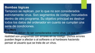 Bug-Ware
Quizas no deban de ser considerados como virus, ya que en
realidad son programas con errores en su codigo. Dichos errores
pueden llegar a afectar o al software o al hardware haciendo
pensar al usuario que se trata de un virus.
Bombas lógicas
Tampoco se replican, por lo que no son considerados
estrictamente virus. Son segmentos de codigo, incrustados
dentro de otro programa. Su objetivo principal es destruir
todos los datos del ordenador en cuanto se cumplan una
serie de condiciones.
 
