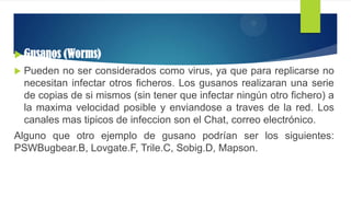  Gusanos (Worms)
 Pueden no ser considerados como virus, ya que para replicarse no
necesitan infectar otros ficheros. Los gusanos realizaran una serie
de copias de si mismos (sin tener que infectar ningún otro fichero) a
la maxima velocidad posible y enviandose a traves de la red. Los
canales mas tipicos de infeccion son el Chat, correo electrónico.
Alguno que otro ejemplo de gusano podrían ser los siguientes:
PSWBugbear.B, Lovgate.F, Trile.C, Sobig.D, Mapson.
 