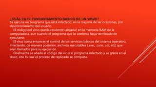¿CUÁL ES EL FUNCIONAMIENTO BÁSICO DE UN VIRUS?
Se ejecuta un programa que está infectado, en la mayoría de las ocasiones, por
desconocimiento del usuario.
El código del virus queda residente (alojado) en la memoria RAM de la
computadora, aun cuando el programa que lo contenía haya terminado de
ejecutarse.
El virus toma entonces el control de los servicios básicos del sistema operativo,
infectando, de manera posterior, archivos ejecutables (.exe., .com, .scr, etc) que
sean llamados para su ejecución.
Finalmente se añade el código del virus al programa infectado y se graba en el
disco, con lo cual el proceso de replicado se completa.
 