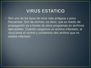• Son uno de los tipos de virus más antiguos y poco
frecuentes. Son de archivo, es decir, que su medio de
propagación es a través de otros programas en archivos
ejecutables. Cuando cargamos un archivo infectado, el
virus toma el control y contamina otro archivo que no
estaba infectado.
 