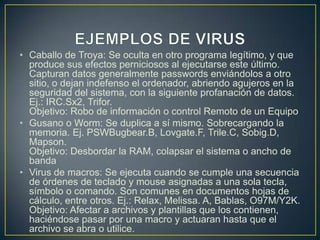 • Caballo de Troya: Se oculta en otro programa legítimo, y que
produce sus efectos perniciosos al ejecutarse este último.
Capturan datos generalmente passwords enviándolos a otro
sitio, o dejan indefenso el ordenador, abriendo agujeros en la
seguridad del sistema, con la siguiente profanación de datos.
Ej.: IRC.Sx2, Trifor.
Objetivo: Robo de información o control Remoto de un Equipo
• Gusano o Worm: Se duplica a sí mismo. Sobrecargando la
memoria. Ej. PSWBugbear.B, Lovgate.F, Trile.C, Sobig.D,
Mapson.
Objetivo: Desbordar la RAM, colapsar el sistema o ancho de
banda
• Virus de macros: Se ejecuta cuando se cumple una secuencia
de órdenes de teclado y mouse asignadas a una sola tecla,
símbolo o comando. Son comunes en documentos hojas de
cálculo, entre otros. Ej.: Relax, Melissa. A, Bablas, O97M/Y2K.
Objetivo: Afectar a archivos y plantillas que los contienen,
haciéndose pasar por una macro y actuaran hasta que el
archivo se abra o utilice.
 