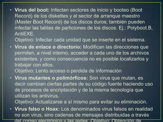 • Virus del boot: Infectan sectores de inicio y booteo (Boot
Record) de los diskettes y el sector de arranque maestro
(Master Boot Record) de los discos duros; también pueden
infectar las tablas de particiones de los discos. Ej.: Polyboot.B,
AntiEXE.
Objetivo: Infectar cada unidad que se inserte en el sistema.
• Virus de enlace o directorio: Modifican las direcciones que
permiten, a nivel interno, acceder a cada uno de los archivos
existentes, y como consecuencia no es posible localizarlos y
trabajar con ellos.
Objetivo: Lento acceso o perdida de información
• Virus mutantes o polimórficos: Son virus que mutan, es
decir cambian ciertas partes de su código fuente haciendo uso
de procesos de encriptación y de la misma tecnología que
utilizan los antivirus.
Objetivo: Actualizarse a sí mismo para evitar su eliminación.
• Virus falso o Hoax: Los denominados virus falsos en realidad
no son virus, sino cadenas de mensajes distribuidas a través
 