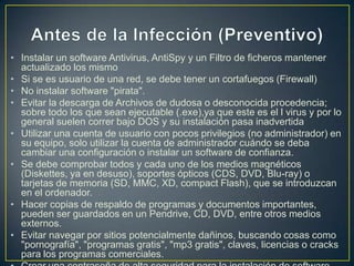 • Instalar un software Antivirus, AntiSpy y un Filtro de ficheros mantener
actualizado los mismo
• Si se es usuario de una red, se debe tener un cortafuegos (Firewall)
• No instalar software "pirata".
• Evitar la descarga de Archivos de dudosa o desconocida procedencia;
sobre todo los que sean ejecutable (.exe),ya que este es el l virus y por lo
general suelen correr bajo DOS y su instalación pasa inadvertida
• Utilizar una cuenta de usuario con pocos privilegios (no administrador) en
su equipo, solo utilizar la cuenta de administrador cuándo se deba
cambiar una configuración o instalar un software de confianza.
• Se debe comprobar todos y cada uno de los medios magnéticos
(Diskettes, ya en desuso), soportes ópticos (CDS, DVD, Blu-ray) o
tarjetas de memoria (SD, MMC, XD, compact Flash), que se introduzcan
en el ordenador.
• Hacer copias de respaldo de programas y documentos importantes,
pueden ser guardados en un Pendrive, CD, DVD, entre otros medios
externos.
• Evitar navegar por sitios potencialmente dañinos, buscando cosas como
"pornografía", "programas gratis", "mp3 gratis", claves, licencias o cracks
para los programas comerciales.
 