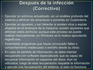 • Ejecutar un antivirus actualizado, en un análisis profundo del
sistema y eliminar las amenazas o ponerlas en Cuarentena.
• Ejecutar un spyware, y así detectar si existen virus y espías
alojados en el arranque de la maquina; existen spywares que
eliminan estos archivos; aunque este proceso se puede
realizar manualmente; en Windows se lo realiza ejecutando
regedit.exe.
• Desinstalar programas que hayan provocado fallas o
comportamiento inadecuado o extraño desde su inicio.
• En caso de pérdida de información; se debe intentar
recuperarla con software especializado que es capaz de
recuperar información en espacios del disco. Aun no
utilizados; luego de esta recuperación respalde la información
y ejecute una recuperación del sistema, si esto no funciona
 