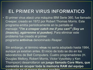 • El primer virus atacó una máquina IBM Serie 360, fue llamado
Creeper, creado en 1972 por Robert Thomas Morris. Este
programa emitía periódicamente en la pantalla el
mensaje: "I'm a creeper catch me if you can!" (Soy un
(insecto), agárrenme si pueden). Para eliminar este
problema fue creado el primer
programa antivirus denominado Reaper.
Sin embargo, el término virus no sería adoptado hasta 1984,
aunque ya existían antes. El inicio de todo se dio en los
laboratorios de Bell Computers. Cuatro programadores (H.
Douglas Mellory, Robert Morris, Victor Vysottsky y Ken
Thompson) desarrollaron un juego llamado Core Wars, que
consistía en ocupar toda la memoria RAM del equipo
 