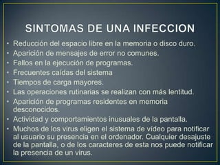 • Reducción del espacio libre en la memoria o disco duro.
• Aparición de mensajes de error no comunes.
• Fallos en la ejecución de programas.
• Frecuentes caídas del sistema
• Tiempos de carga mayores.
• Las operaciones rutinarias se realizan con más lentitud.
• Aparición de programas residentes en memoria
desconocidos.
• Actividad y comportamientos inusuales de la pantalla.
• Muchos de los virus eligen el sistema de vídeo para notificar
al usuario su presencia en el ordenador. Cualquier desajuste
de la pantalla, o de los caracteres de esta nos puede notificar
la presencia de un virus.
 