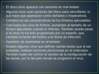 • El disco duro aparece con sectores en mal estado
• Algunos virus usan sectores del disco para camuflarse, lo
que hace que aparezcan como dañados o inoperativos.
• Cambios en las características de los ficheros ejecutables
• Casi todos los virus de fichero, aumentan el tamaño de un
fichero ejecutable cuando lo infectan. También puede pasar,
si el virus no ha sido programado por un experto, que
cambien la fecha del fichero a la fecha de infección.
• Aparición de anomalías en el teclado
• Existen algunos virus que definen ciertas teclas que al ser
pulsadas, realizan acciones perniciosas en el ordenador.
También suele ser común el cambio de la configuración de
las teclas, por la del país donde se programó el virus.
 