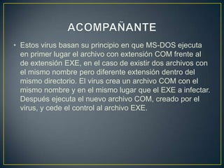 • Estos virus basan su principio en que MS-DOS ejecuta
en primer lugar el archivo con extensión COM frente al
de extensión EXE, en el caso de existir dos archivos con
el mismo nombre pero diferente extensión dentro del
mismo directorio. El virus crea un archivo COM con el
mismo nombre y en el mismo lugar que el EXE a infectar.
Después ejecuta el nuevo archivo COM, creado por el
virus, y cede el control al archivo EXE.
 