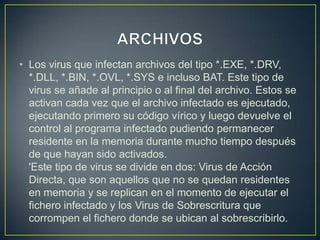 • Los virus que infectan archivos del tipo *.EXE, *.DRV,
*.DLL, *.BIN, *.OVL, *.SYS e incluso BAT. Este tipo de
virus se añade al principio o al final del archivo. Estos se
activan cada vez que el archivo infectado es ejecutado,
ejecutando primero su código vírico y luego devuelve el
control al programa infectado pudiendo permanecer
residente en la memoria durante mucho tiempo después
de que hayan sido activados.
'Este tipo de virus se divide en dos: Virus de Acción
Directa, que son aquellos que no se quedan residentes
en memoria y se replican en el momento de ejecutar el
fichero infectado y los Virus de Sobrescritura que
corrompen el fichero donde se ubican al sobrescribirlo.
 