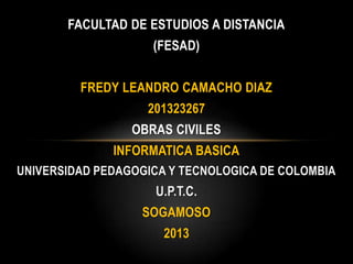 FACULTAD DE ESTUDIOS A DISTANCIA
(FESAD)
FREDY LEANDRO CAMACHO DIAZ
201323267
OBRAS CIVILES
INFORMATICA BASICA
UNIVERSIDAD PEDAGOGICA Y TECNOLOGICA DE COLOMBIA

U.P.T.C.
SOGAMOSO

2013

 
