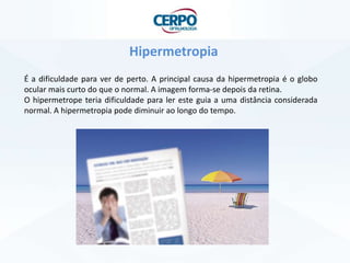 Hipermetropia
É a dificuldade para ver de perto. A principal causa da hipermetropia é o globo
ocular mais curto do que o normal. A imagem forma-se depois da retina.
O hipermetrope teria dificuldade para ler este guia a uma distância considerada
normal. A hipermetropia pode diminuir ao longo do tempo.
 