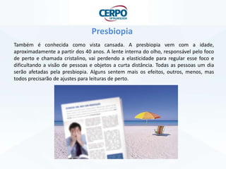 Presbiopia
Também é conhecida como vista cansada. A presbiopia vem com a idade,
aproximadamente a partir dos 40 anos. A lente interna do olho, responsável pelo foco
de perto e chamada cristalino, vai perdendo a elasticidade para regular esse foco e
dificultando a visão de pessoas e objetos a curta distância. Todas as pessoas um dia
serão afetadas pela presbiopia. Alguns sentem mais os efeitos, outros, menos, mas
todos precisarão de ajustes para leituras de perto.
 