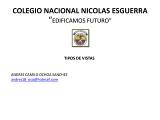 COLEGIO NACIONAL NICOLAS ESGUERRA
                 “EDIFICAMOS FUTURO”



                         TIPOS DE VISTAS


ANDRES CAMILO OCHOA SANCHEZ
andres18_oso@hotmail.com
 